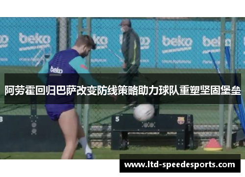 阿劳霍回归巴萨改变防线策略助力球队重塑坚固堡垒